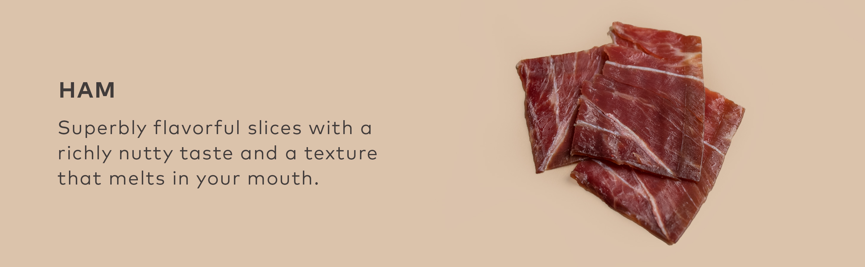 HAM - Superbly flavorful slices with a richly nutty taste and a texture that melts in your mouth.